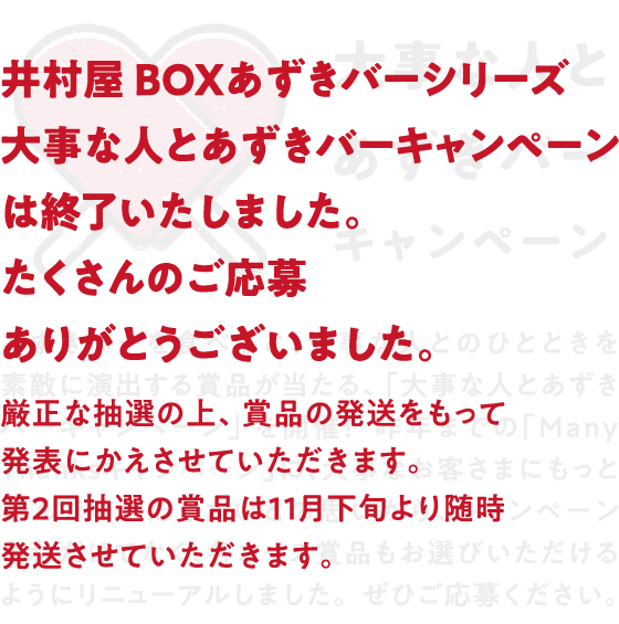 井村屋 BOXあずきバーシリーズ大事な人とあずきバーキャンペーンは終了いたしました。たくさんのご応募ありがとうございました。厳正な抽選の上、賞品の発送をもって発表にかえさせていただきます。第2回抽選の賞品は11月下旬より随時発送させていただきます。