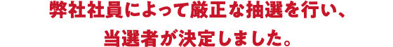 弊社社員によって厳正な抽選を行い、当選者が決定しました。