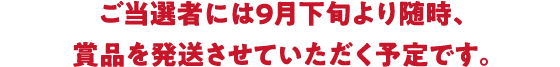 ご当選者には9月下旬より随時、賞品を発送させていただく予定です。