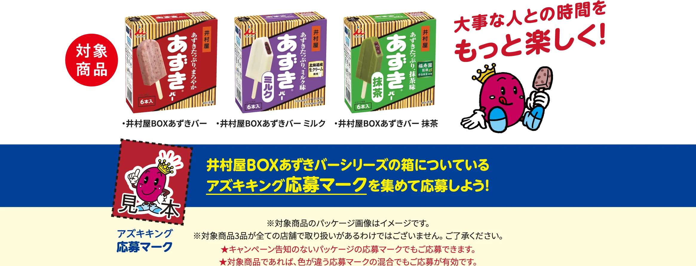 対象商品は井村屋BOXあずきバー・井村屋BOXあずきバー ミルク・井村屋BOXあずきバー 抹茶。井村屋BOXあずきバーシリーズの箱についているアズキキング応募マークを集めて応募しよう！※対象商品のパッケージ画像はイメージです。※対象商品3品が全ての店舗で取り扱いがあるわけではございません。ご了承ください。★キャンペーン告知のないパッケージの応募マークでもご応募できます。★対象商品であれば、色が違う応募マークの混合でもご応募が有効です。