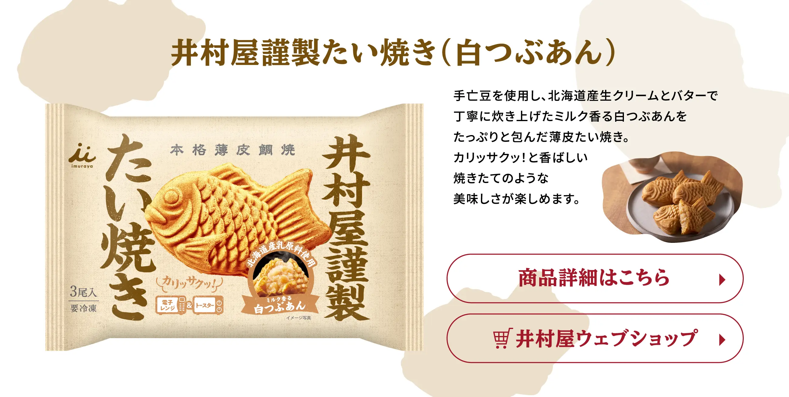 井村屋謹製たい焼き(白つぶあん) 手亡豆を使用し、北海道産生クリームとバターで丁寧に炊き上げたミルク香る白つぶあんをたっぷりと包んだ薄皮たい焼き。カリッサクッ！と香ばしい焼きたてのような美味しさが楽しめます。