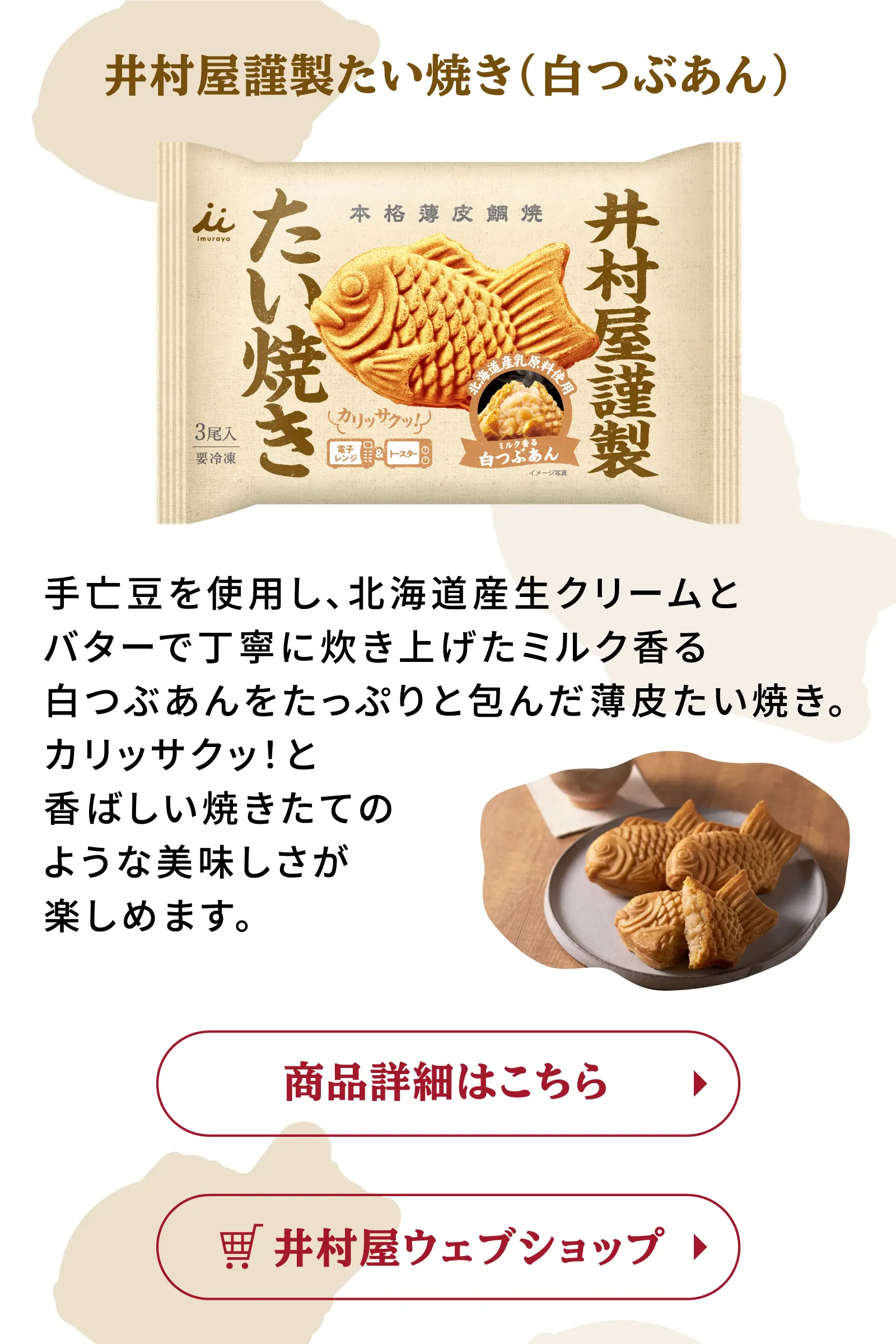 井村屋謹製たい焼き(白つぶあん) 手亡豆を使用し、北海道産生クリームとバターで丁寧に炊き上げたミルク香る白つぶあんをたっぷりと包んだ薄皮たい焼き。カリッサクッ！と香ばしい焼きたてのような美味しさが楽しめます。