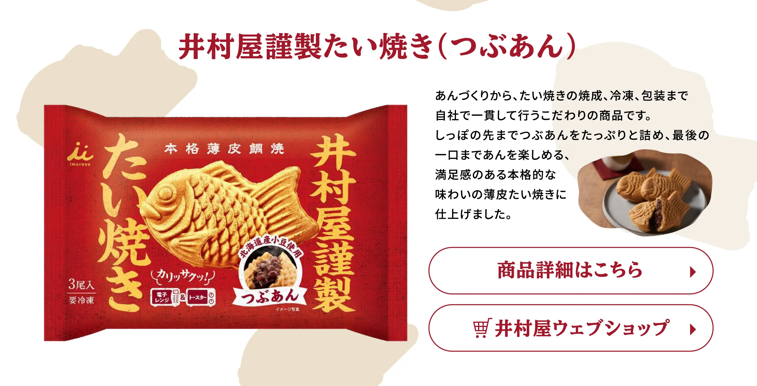 井村屋謹製たい焼き(つぶあん) あんづくりから、たい焼きの焼成、冷凍、包装まで自社で一貫して行うこだわりの商品です。しっぽの先までつぶあんをたっぷりと詰め、最後の一口まであんを楽しめる、満足感のある本格的な味わいの薄皮たい焼きに仕上げました。