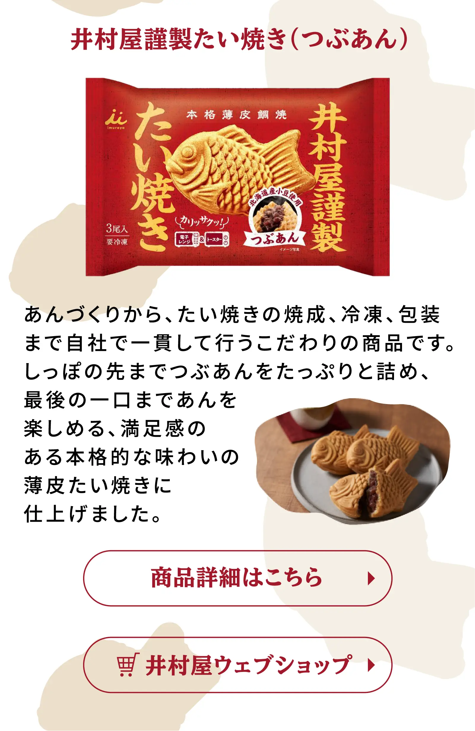 井村屋謹製たい焼き(つぶあん) あんづくりから、たい焼きの焼成、冷凍、包装まで自社で一貫して行うこだわりの商品です。しっぽの先までつぶあんをたっぷりと詰め、最後の一口まであんを楽しめる、満足感のある本格的な味わいの薄皮たい焼きに仕上げました。