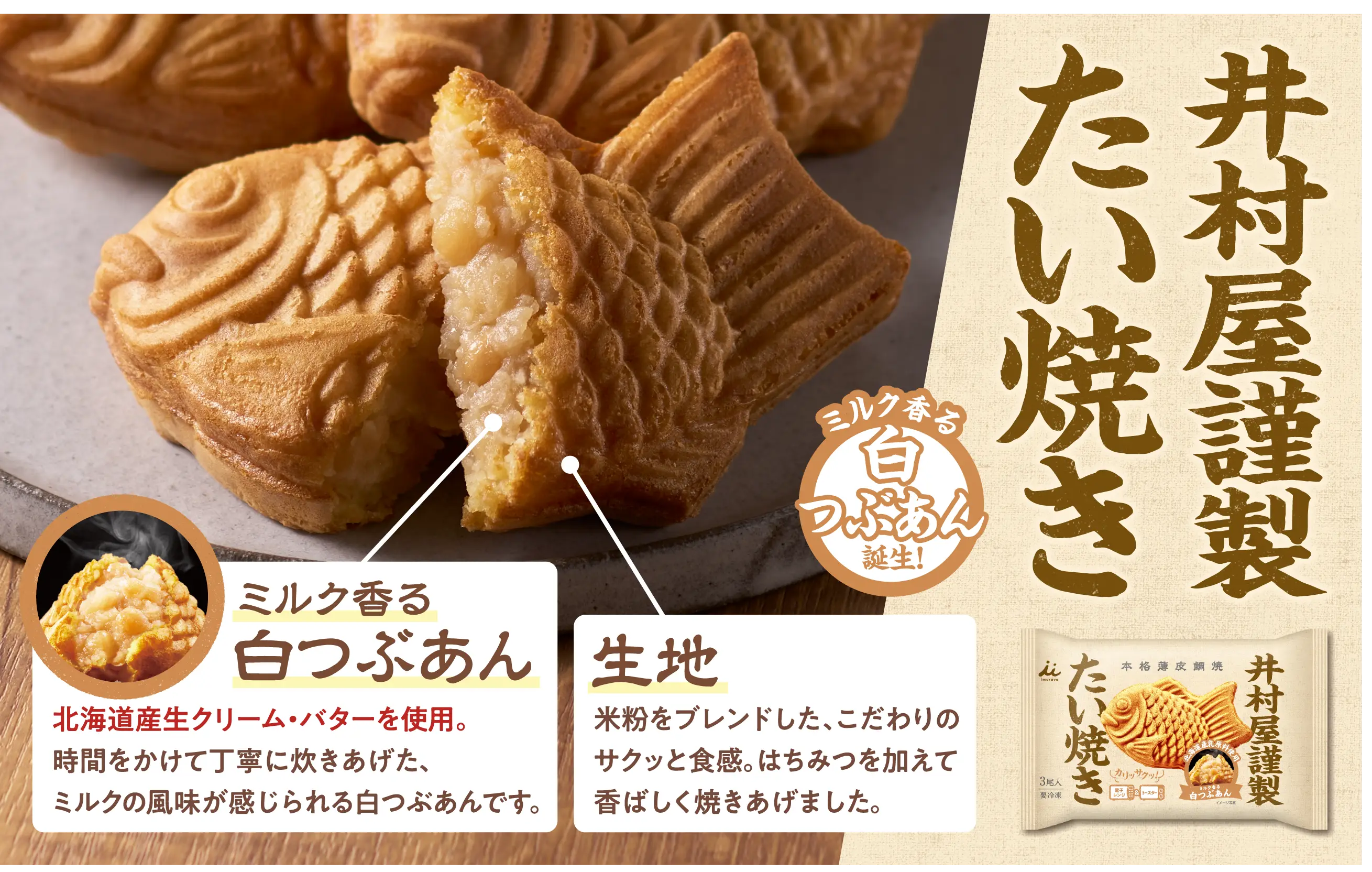 井村屋謹製たい焼きミルク香る白つぶあん誕生！北海道産生クリーム・バターを使用。時間をかけて丁寧に炊きあげた、ミルクの風味が感じられる白つぶあんです。生地は米粉をブレンドした、こだわりのサクッと食感。はちみつを加えて香ばしく焼きあげました。