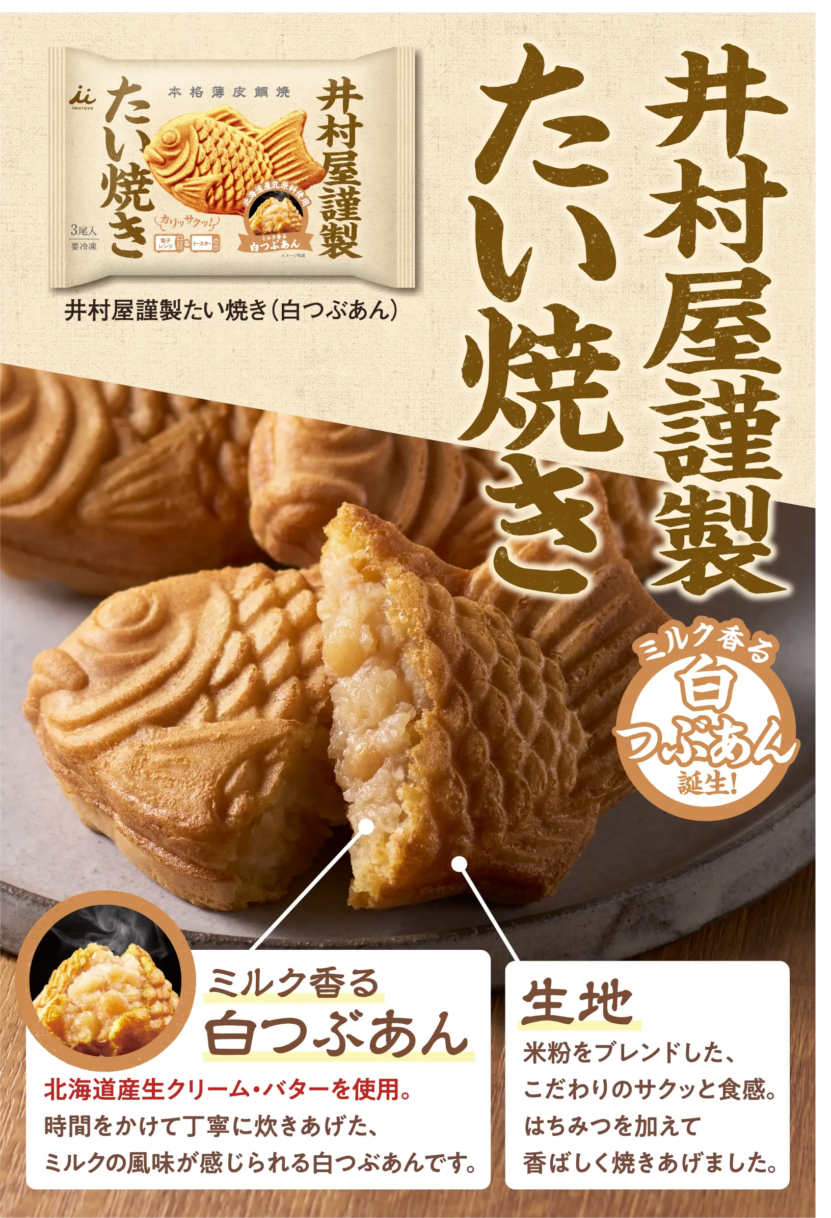 井村屋謹製たい焼きミルク香る白つぶあん誕生！北海道産生クリーム・バターを使用。時間をかけて丁寧に炊きあげた、ミルクの風味が感じられる白つぶあんです。生地は米粉をブレンドした、こだわりのサクッと食感。はちみつを加えて香ばしく焼きあげました。