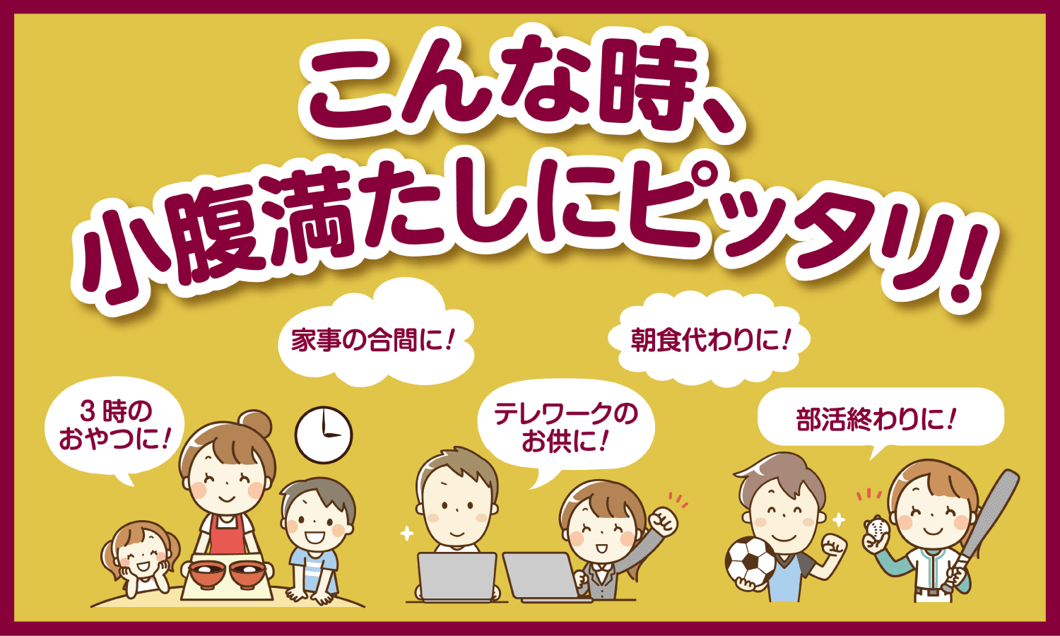 こんな時、小腹満たしにピッタリ！3時のおやつに！家事の合間に！テレワークのお供に！朝食代わりに！部活の終わりに！